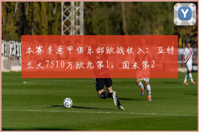 本赛季意甲俱乐部欧战收入：亚特兰大7510万欧元第1，国米第2