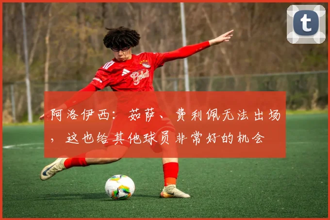 阿洛伊西：茹萨、费利佩无法出场，这也给其他球员非常好的机会